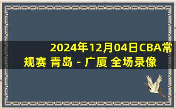 2024年12月04日CBA常规赛 青岛 - 广厦 全场录像